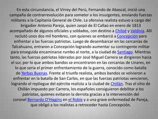 En esta circunstancia, el Virrey del Perú, Fernando de Abascal, inició una 
campaña de contrarrevolución para someter a los insurgentes, enviando fuerzas 
militares a la Capitanía General de Chile. La ofensiva realista estuvo a cargo del 
brigadier Antonio Pareja, quien zarpó de El Callao en enero de 1813 
acompañado de algunos oficiales y soldados, con destino a Chiloé y Valdivia. Allí 
reclutó unos dos mil hombres, con quienes se embarcó a Concepción para 
enfrentar a las fuerzas patriotas. Luego de desembarcar en las cercanías de 
Talcahuano, entraron a Concepción logrando aumentar su contingente militar 
para enseguida encaminarse rumbo al norte, a la ciudad de Santiago. Mientras 
tanto, las fuerzas patriotas lideradas por José Miguel Carrera se dirigieron hacia 
el sur, por lo que ambos bandos se encontraron en las cercanías de Linares, en 
lo que sería el primer enfrentamiento de la guerra, conocido como batalla 
de Yerbas Buenas. Frente al triunfo realista, ambos bandos se volvieron a 
enfrentar en la batalla de San Carlos, en que las fuerzas patriotas vencieron, 
logrando el repliegue del ejército realista a la ciudad de Chillán. Tras el sitio de 
Chillán impuesto por Carrera, los españoles consiguieron debilitar a los 
patriotas, quienes evitaron la derrota gracias a la intervención del 
coronel Bernardo O'Higgins en el Roble y a una grave enfermedad de Pareja, 
que obligó a los realistas a retroceder hasta Concepción. 
