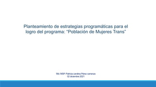 Planteamiento de estrategias programáticas para el
logro del programa: “Población de Mujeres Trans”
Md. MSP. Patricia carolina Pérez carranza
02 diciembre 2021
 