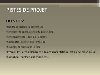 PISTES DE PROJET
IDEES CLES:
• Rendre accessible le patrimoine
• Améliorer la connaissance du patrimoine
• Aménagements légers de l’existant
• Compléter le circuit des fontaines
• Favoriser la marche et le vélo
• Prévoir des aires aménagées : tables d’orientations, tables de pique-nique,
points d’eau, quelque stationnement…
 