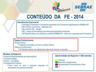 CONTEÚDO DA FE - 2014
Atendimento Empresarial
• Orientação Empresarial e Consultorias específicas com consultores especialistas do SEBRAE-SP
• Meu Primeiro e-commerce – Mercado Livre
• Meu primeiro Site - Google
• MEI – espaço de formalização para Microempreendedores Individuais
• 36 Palestras diárias com produtos do portfólio SEBRAE-SP – Salas com capacidade para 50 pessoas

Espaço Conhecimento
•Espaço Startup –
Palestras e atividades com foco no público Startup
•Salas do Conhecimento
32 Palestras diárias com palestrantes externos de renome no mercado

Modelos de Negócios
•Empório de Representações para Agronegócios
•Lavanderia Modelo
•Carreta – Loja Modelo
• Encadeamento Produtivo
Como inserir as micro e pequenas empresas no
ecossistema das grandes empresas.

Oportunidades de Negócios = 300 estandes
Franquias

Máquinas e equipamentos
Representação Comercial/Porta a Porta
TI

 