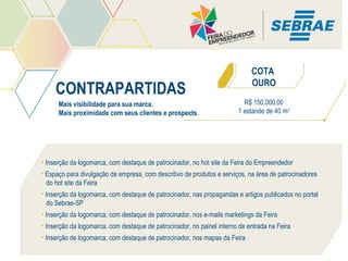 COTA
OURO

CONTRAPARTIDAS
Mais visibilidade para sua marca.
Mais proximidade com seus clientes e prospects.

R$ 150.000,00
1 estande de 40 m2

• Inserção da logomarca, com destaque de patrocinador, no hot site da Feira do Empreendedor
• Espaço para divulgação da empresa, com descritivo de produtos e serviços, na área de patrocinadores
do hot site da Feira
• Inserção da logomarca, com destaque de patrocinador, nas propagandas e artigos publicados no portal
do Sebrae-SP
• Inserção da logomarca, com destaque de patrocinador, nos e-mails marketings da Feira
• Inserção da logomarca, com destaque de patrocinador, no painel interno de entrada na Feira
• Inserção de logomarca, com destaque de patrocinador, nos mapas da Feira

 