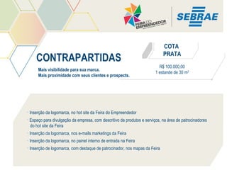 COTA
PRATA

CONTRAPARTIDAS
Mais visibilidade para sua marca.
Mais proximidade com seus clientes e prospects.

R$ 100.000,00
1 estande de 30 m2

• Inserção da logomarca, no hot site da Feira do Empreendedor
• Espaço para divulgação da empresa, com descritivo de produtos e serviços, na área de patrocinadores
do hot site da Feira
• Inserção da logomarca, nos e-mails marketings da Feira
• Inserção da logomarca, no painel interno de entrada na Feira
• Inserção de logomarca, com destaque de patrocinador, nos mapas da Feira

 