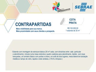 CONTRAPARTIDAS
Mais visibilidade para sua marca.
Mais proximidade com seus clientes e prospects.

COTA
PRATA
R$ 100.000,00
1 estande de 30 m2

• Estande com montagem de estrutura básica (30 m² cada, com divisórias entre sala particular
e atendimento), móveis (uma mesa redonda e quatro cadeiras para atendimento, balcão com duas
banquetas, um armário básico com portas e chave, um sofá de dois lugares, mesa lateral de tubulação
metálica e tampo de vidro, tapete e rede wireless, 2 KVA e limpeza )

 