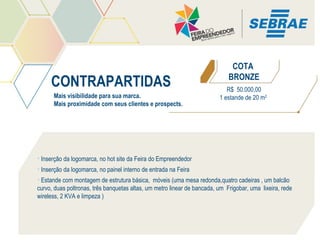 CONTRAPARTIDAS
Mais visibilidade para sua marca.
Mais proximidade com seus clientes e prospects.

COTA
BRONZE
R$ 50.000,00
1 estande de 20 m2

• Inserção da logomarca, no hot site da Feira do Empreendedor
• Inserção da logomarca, no painel interno de entrada na Feira
• Estande com montagem de estrutura básica, móveis (uma mesa redonda,quatro cadeiras , um balcão
curvo, duas poltronas, três banquetas altas, um metro linear de bancada, um Frigobar, uma lixeira, rede
wireless, 2 KVA e limpeza )

 