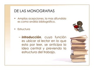 DE LAS MONOGRAFIAS Amplias acepciones, la mas difundida es como análisis bibliográfico. Estructura Introducción , cuya función es ubicar al lector en lo que esta por leer, se anticipa la idea central y previendo la estructura del trabajo.  