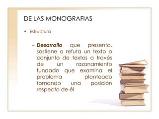 DE LAS MONOGRAFIAS Estructura Desarrollo  que presenta, sostiene o refuta un texto o conjunto de textos a través de un razonamiento fundado que examina el problema planteado tomando una posición respecto de él  