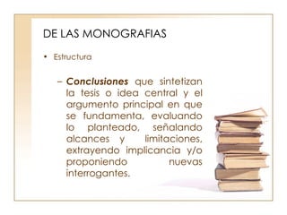 DE LAS MONOGRAFIAS Estructura Conclusiones   que sintetizan la tesis o idea central y el argumento principal en que se fundamenta, evaluando lo planteado, señalando alcances y  limitaciones, extrayendo implicancia y/o proponiendo nuevas interrogantes.  
