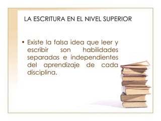LA ESCRITURA EN EL NIVEL SUPERIOR Existe la falsa idea que leer y escribir son habilidades separadas e independientes del aprendizaje de cada disciplina. 
