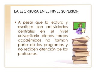 LA ESCRITURA EN EL NIVEL SUPERIOR A pesar que la lectura y escritura son actividades centrales en el nivel universitario dichas tareas académicas no forman parte de los programas y no reciben atención de los profesores.  