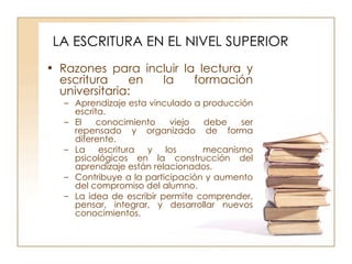 LA ESCRITURA EN EL NIVEL SUPERIOR Razones para incluir la lectura y escritura en la formación universitaria: Aprendizaje esta vinculado a producción escrita. El conocimiento viejo debe ser repensado y organizado de forma diferente. La escritura y los  mecanismo psicológicos en la construcción del aprendizaje están relacionados. Contribuye a la participación y aumento del compromiso del alumno. La idea de escribir permite comprender, pensar, integrar, y desarrollar nuevos conocimientos. 