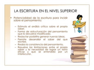 LA ESCRITURA EN EL NIVEL SUPERIOR Potencialidad de la escritura para incidir sobre el pensamiento: Estimula el análisis critico sobre el propio saber. Forma de estructuración del pensamiento que lo devuelve modificado. Redactar posibilita generar nuevas ideas. Permite desarrollar el saber del que escribe. Realza la consistencia del pensamiento. Resuelve las limitaciones entre el propio saber y la necesidad de lograr un texto eficaz y que se entendido por un interlocutor. 