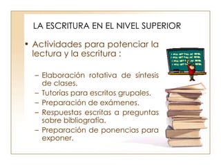 LA ESCRITURA EN EL NIVEL SUPERIOR Actividades para potenciar la lectura y la escritura : Elaboración rotativa de síntesis de clases. Tutorías para escritos grupales. Preparación de exámenes. Respuestas escritas a preguntas sobre bibliografía. Preparación de ponencias para exponer. 