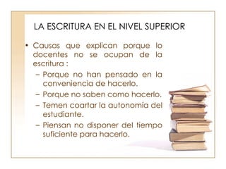 LA ESCRITURA EN EL NIVEL SUPERIOR Causas que explican porque lo docentes no se ocupan de la escritura : Porque no han pensado en la conveniencia de hacerlo. Porque no saben como hacerlo. Temen coartar la autonomía del estudiante. Piensan no disponer del tiempo suficiente para hacerlo. 