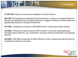 Cronologia21-22/11/08: Fortes chuvas provocam tragédia em Santa Catarina.26/11/08: Por proposição do deputado Paulo Bornhausen, é criada a Comissão Externa da Câmara dos Deputados para Acompanhamento da Tragédia Climática em Santa Catarina (o deputado Bornhausen é nomeado Presidente).27/11/08: o presidente Lula assina a MP448/08 de R$ 1,6 bilhão para Santa Catarina. 16/12/08: o Plenário da Câmara aprova a MP e também 3 emendas (defendidas pela Comissão Santa Catarina), que “carimbaram” recursos mínimos do Ministério da Integração para SC. 30/12/08: a MP 488 foi publicada no Diário Oficial da União, e desde essa data SC está em condições de receber os recursos. 