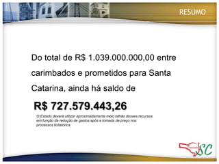RESUMODo total de R$ 1.039.000.000,00 entre carimbados e prometidos para Santa Catarina, ainda há saldo deR$ 727.579.443,26 O Estado deverá utilizar aproximadamente meio bilhão desses recursos em função da redução de gastos após a tomada de preço nos processos licitatórios