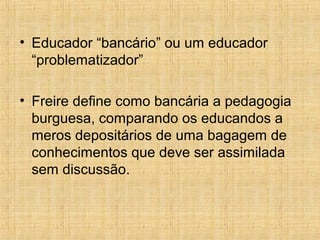 • Educador “bancário” ou um educador
“problematizador”
• Freire define como bancária a pedagogia
burguesa, comparando os educandos a
meros depositários de uma bagagem de
conhecimentos que deve ser assimilada
sem discussão.
 