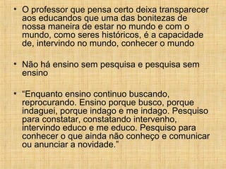 • O professor que pensa certo deixa transparecer
aos educandos que uma das bonitezas de
nossa maneira de estar no mundo e com o
mundo, como seres históricos, é a capacidade
de, intervindo no mundo, conhecer o mundo
• Não há ensino sem pesquisa e pesquisa sem
ensino
• “Enquanto ensino continuo buscando,
reprocurando. Ensino porque busco, porque
indaguei, porque indago e me indago. Pesquiso
para constatar, constatando intervenho,
intervindo educo e me educo. Pesquiso para
conhecer o que ainda não conheço e comunicar
ou anunciar a novidade.”
 