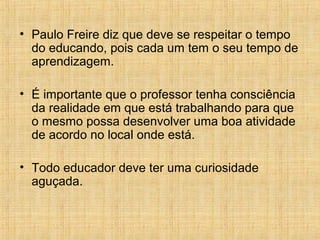 • Paulo Freire diz que deve se respeitar o tempo
do educando, pois cada um tem o seu tempo de
aprendizagem.
• É importante que o professor tenha consciência
da realidade em que está trabalhando para que
o mesmo possa desenvolver uma boa atividade
de acordo no local onde está.
• Todo educador deve ter uma curiosidade
aguçada.
 