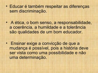 • Educar é também respeitar as diferenças
sem discriminação.
• A ética, o bom senso, a responsabilidade,
a coerência, a humildade e a tolerância
são qualidades de um bom educador.
• Ensinar exige a convicção de que a
mudança é possível, pois a história deve
ser vista como uma possibilidade e não
uma determinação.
 