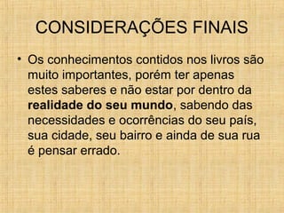 CONSIDERAÇÕES FINAIS
• Os conhecimentos contidos nos livros são
muito importantes, porém ter apenas
estes saberes e não estar por dentro da
realidade do seu mundo, sabendo das
necessidades e ocorrências do seu país,
sua cidade, seu bairro e ainda de sua rua
é pensar errado.
 