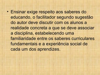 • Ensinar exige respeito aos saberes do
educando, o facilitador segundo sugestão
do autor deve discutir com os alunos a
realidade concreta a que se deve associar
a disciplina, estabelecendo uma
familiaridade entre os saberes curriculares
fundamentais e a experiência social de
cada um dos aprendizes.
 