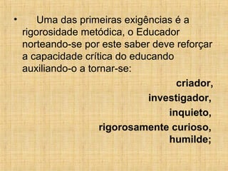 • Uma das primeiras exigências é a
rigorosidade metódica, o Educador
norteando-se por este saber deve reforçar
a capacidade crítica do educando
auxiliando-o a tornar-se:
criador,
investigador,
inquieto,
rigorosamente curioso,
humilde;
 