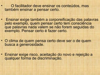 • O facilitador deve ensinar os conteúdos, mas
também ensinar a pensar certo.
• Ensinar exige também a corporeificação das palavras
pelo exemplo, quem pensar certo tem consciência
que palavras nada valem se não forem seguidas do
exemplo. Pensar certo é fazer certo.
• O clima de quem pensa certo deve ser o de quem
busca a generosidade.
• Ensinar exige risco, aceitação do novo e rejeição a
qualquer forma de discriminação.
 