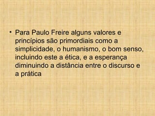 • Para Paulo Freire alguns valores e
princípios são primordiais como a
simplicidade, o humanismo, o bom senso,
incluindo este a ética, e a esperança
diminuindo a distância entre o discurso e
a prática
 