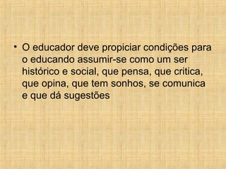• O educador deve propiciar condições para
o educando assumir-se como um ser
histórico e social, que pensa, que critica,
que opina, que tem sonhos, se comunica
e que dá sugestões
 