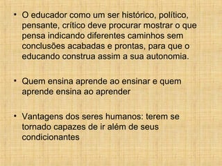 • O educador como um ser histórico, político,
pensante, crítico deve procurar mostrar o que
pensa indicando diferentes caminhos sem
conclusões acabadas e prontas, para que o
educando construa assim a sua autonomia.
• Quem ensina aprende ao ensinar e quem
aprende ensina ao aprender
• Vantagens dos seres humanos: terem se
tornado capazes de ir além de seus
condicionantes
 