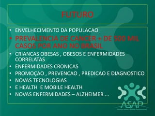 FUTURO
• ENVELHECIMENTO DA POPULACAO
• PREVALENCIA DE CANCER + DE 500 MIL
CASOS POR ANO NO BRASIL
• CRIANCAS OBESAS , OBESOS E ENFERMIDADES
CORRELATAS
• ENFERMIDADES CRONICAS
• PROMOÇAO , PREVENCAO , PREDICAO E DIAGNOSTICO
• NOVAS TECNOLOGIAS
• E HEALTH E MOBILE HEALTH
• NOVAS ENFERMIDADES – ALZHEIMER ...
 