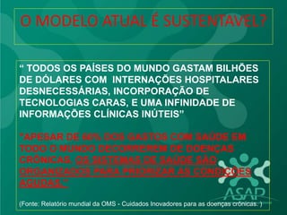 “ TODOS OS PAÍSES DO MUNDO GASTAM BILHÕES
DE DÓLARES COM INTERNAÇÕES HOSPITALARES
DESNECESSÁRIAS, INCORPORAÇÃO DE
TECNOLOGIAS CARAS, E UMA INFINIDADE DE
INFORMAÇÕES CLÍNICAS INÚTEIS”
"APESAR DE 60% DOS GASTOS COM SAÚDE EM
TODO O MUNDO DECORREREM DE DOENÇAS
CRÔNICAS, OS SISTEMAS DE SAÚDE SÃO
ORGANIZADOS PARA PRIORIZAR AS CONDIÇÕES
AGUDAS."
(Fonte: Relatório mundial da OMS - Cuidados Inovadores para as doenças crônicas. )
O MODELO ATUAL É SUSTENTAVEL?
 