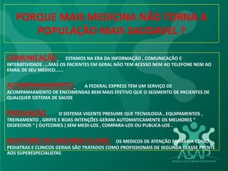 PORQUE MAIS MEDICINA NÃO TORNA A
POPULAÇÃO MAIS SAUDAVEL ?
COMUNICAÇÃO ESTAMOS NA ERA DA INFORMAÇÃO , COMUNICAÇÃO E
INTERATIVIDADE ....MAS OS PACIENTES EM GERAL NÃO TEM ACESSO NEM AO TELEFONE NEM AO
EMAIL DE SEU MEDICO......
ACOMPANHAMENTO A FEDERAL EXPRESS TEM UM SERVIÇO DE
ACOMPANHAMENTO DE ENCOMENDAS BEM MAIS EFETIVO QUE O SEGMENTO DE PACIENTES DE
QUALQUER SISTEMA DE SAUDE
PRESUNÇÃO O SISTEMA VIGENTE PRESUME QUE TECNOLOGIA , EQUIPAMENTOS ,
TREINAMENTO , GRIFFE E BOAS INTENÇÕES GERAM AUTOMATICAMENTE OS MELHORES “
DESFECHOS “ ( OUTCOMES ) SEM MEDI-LOS , COMPARA-LOS OU PUBLICA-LOS .
DOUTORES DE SEGUNDA CLASSE OS MEDICOS DE ATENÇÃO PRIMARIA COMO
PEDIATRAS E CLINICOS GERAIS SÃO TRATADOS COMO PROFISSIONAIS DE SEGUNDA CLASSE FRENTE
AOS SUPERESPECIALISTAS
 