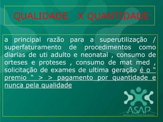 QUALIDADE X QUANTIDADE
a principal razão para a superutilização /
superfaturamento de procedimentos como
diarias de uti adulto e neonatal , consumo de
orteses e proteses , consumo de mat med ,
solicitação de exames de ultima geração é o “
premio “ > > pagamento por quantidade e
nunca pela qualidade
 