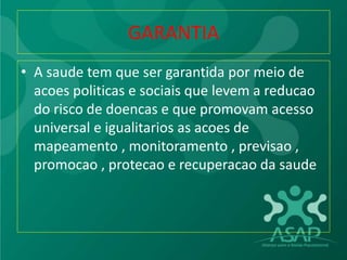 GARANTIA
• A saude tem que ser garantida por meio de
acoes politicas e sociais que levem a reducao
do risco de doencas e que promovam acesso
universal e igualitarios as acoes de
mapeamento , monitoramento , previsao ,
promocao , protecao e recuperacao da saude
 