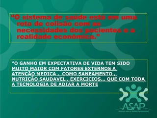 “O sistema de saúde está em uma
rota de colisão com as
necessidades dos pacientes e a
realidade econômica.”
“O GANHO EM EXPECTATIVA DE VIDA TEM SIDO
MUITO MAIOR COM FATORES EXTERNOS A
ATENÇÃO MEDICA , COMO SANEAMENTO ,
NUTRIÇÃO SAUDAVEL , EXERCICIOS... QUE COM TODA
A TECNOLOGIA DE ADIAR A MORTE
 