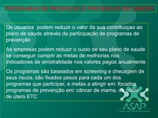 Os usuarios podem reduzir o valor da sua contribuiçao ao
plano de saude através da participação de programas de
prevenção
As empresas podem reduzir o custo de seu plano de saude
se conseguir cumprir as metas de melhorias nos
indicadores de sinistralidade nos valores pagos anualmente
Os programas são baseados em screening e checagem de
seus riscos, são fixados pesos para cada um dos
programas que participar, e metas a atingir em: focados
programas de prevenção em: câncer de mama, de cólon,
de útero ETC
PROGRAMAS DE PROMOCAO E PREVENCAO EM CANCER
 
