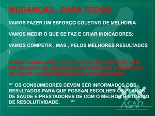 MUDANÇAS PARA TODOS.
VAMOS FAZER UM ESFORÇO COLETIVO DE MELHORIA
VAMOS MEDIR O QUE SE FAZ E CRIAR INDICADORES;
VAMOS COMPETIR , MAS , PELOS MELHORES RESULTADOS
;
VAMOS GERENCIAR TODO O CICLO DE CUIDADOS COM
PROGRAMAS DE PREVENÇAO DE DOENÇAS, PROMOÇÃO
DE SAÚDE, ACOMPANHAMENTO E REABILITAÇÃO .
“” OS CONSUMIDORES DEVEM SER INFORMADOS DOS
RESULTADOS PARA QUE POSSAM ESCOLHER OS PLANOS
DE SAÚDE E PRESTADORES DE COM O MELHOR HISTÓRICO
DE RESOLUTIVIDADE. “”
 