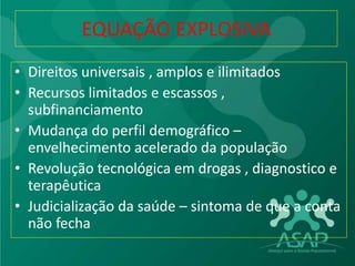 EQUAÇÃO EXPLOSIVA
• Direitos universais , amplos e ilimitados
• Recursos limitados e escassos ,
subfinanciamento
• Mudança do perfil demográfico –
envelhecimento acelerado da população
• Revolução tecnológica em drogas , diagnostico e
terapêutica
• Judicialização da saúde – sintoma de que a conta
não fecha
 