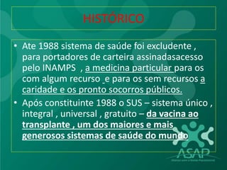 HISTÓRICO
• Ate 1988 sistema de saúde foi excludente ,
para portadores de carteira assinadasacesso
pelo INAMPS , a medicina particular para os
com algum recurso e para os sem recursos a
caridade e os pronto socorros públicos.
• Após constituinte 1988 o SUS – sistema único ,
integral , universal , gratuito – da vacina ao
transplante , um dos maiores e mais
generosos sistemas de saúde do mundo
 
