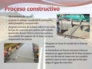  Movimiento de tierra
 se pone la súbase (material de préstamo
seleccionado y compactado
 después encima de la base sobre el se vacía
la losa de concreto por paños intercalado
poniendo dowel (fierro entre las juntas a
una mitad del espesor de la losa, se vacía
respetando las juntas
 Después se hace el curado de la losa de
concreto
 se humedece se hacer arrocera (ósea se
empoza en agua encima de la losa un poco
o en vez de eso se rosea con un curador
químico que es una capa que evita que
salga el agua de concreto
 