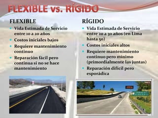 FLEXIBLE
 Vida Estimada de Servicio
entre 10 a 20 años
 Costos iniciales bajos
 Requiere mantenimiento
continuo
 Reparación fácil pero
continua si no se hace
mantenimiento
RÍGIDO
 Vida Estimada de Servicio
entre 20 a 30 años (en Lima
hasta 50)
 Costos iniciales altos
 Requiere mantenimiento
continuo pero mínimo
(primordialmente las juntas)
 Reparación difícil pero
esporádica
 