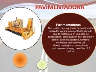 Pavimentadoras
Son un tipo de maquinaria de construcción
utilizados para la pavimentación de todo
tipo de materiales en una obra de
construcción, como pueden ser: concreto y
asfalto, suelo estabilizado, cemento,
materiales con base de cal.
Puede trabajar con un ancho de
pavimento en el rango de 4,5 a 12,5
metros.
 