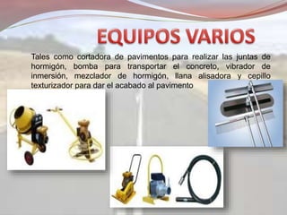 Tales como cortadora de pavimentos para realizar las juntas de
hormigón, bomba para transportar el concreto, vibrador de
inmersión, mezclador de hormigón, llana alisadora y cepillo
texturizador para dar el acabado al pavimento
 