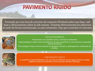 Formado por una losa de concreto de cemento Pórtland sobre una base, sub
base o directamente sobre la sub rasante. Trasmite directamente los esfuerzos
al suelo de forma minimizada, es auto resistente. Hay que controlar el concreto.
CAPA DE RODAMIENTO
Proporcionar una superficie suave y cómoda al rodamiento
Impermeabilizar la base contra la penetración de agua superficial, lo cual reducirá la capacidad
soporte de la base
Para proteger la base contra los efectos de raimiento, abrasivo y desintegración ocasionada por
el trafico.
CAPA DESGASTE O SELLO
La superficie impermeabilizadora a fín de evitar la infiltración de las aguas de lluvia, protege
además la capa de rodamiento contra la acción abrasiva del trafico.
 
