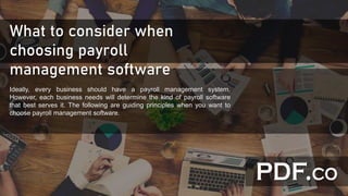 What to consider when
choosing payroll
management software
Ideally, every business should have a payroll management system.
However, each business needs will determine the kind of payroll software
that best serves it. The following are guiding principles when you want to
choose payroll management software.
 