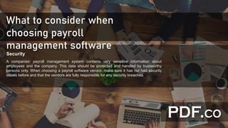 What to consider when
choosing payroll
management software
Security
A companies’ payroll management system contains very sensitive information about
employees and the company. This data should be protected and handled by trustworthy
persons only. When choosing a payroll software vendor, make sure it has not had security
issues before and that the vendors are fully responsible for any security breaches.
 