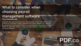 What to consider when
choosing payroll
management software
Your business size
Small and mid-sized businesses may need a payroll system that performs basic
functions as compared to large companies that need a detailed one. Moreover,
budgeting for the ideal system is key in your business. If you are a small business,
budget for affordable software. A large company needs to invest heavily in good
and secure software.
 