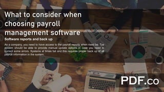 What to consider when
choosing payroll
management software
Software reports and back up
As a company, you need to have access to the payroll reports when need be. Tye
system should be able to provide manual update options in case you need to
correct some errors. Systems at times fail and this requires proper back up of all
payroll information in the system.
 