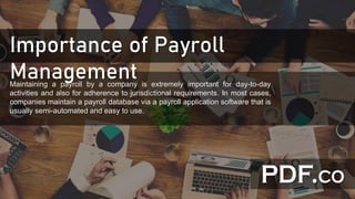 Importance of Payroll
ManagementMaintaining a payroll by a company is extremely important for day-to-day
activities and also for adherence to jurisdictional requirements. In most cases,
companies maintain a payroll database via a payroll application software that is
usually semi-automated and easy to use.
 